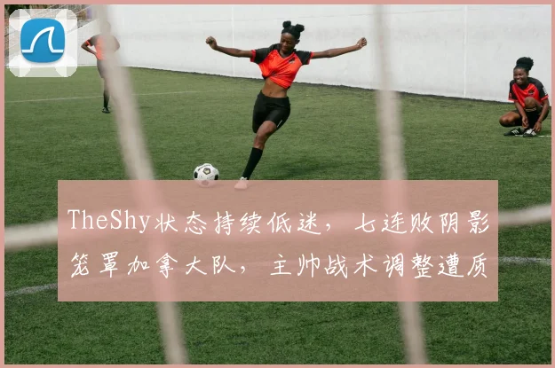 TheShy状态持续低迷，七连败阴影笼罩加拿大队，主帅战术调整遭质疑