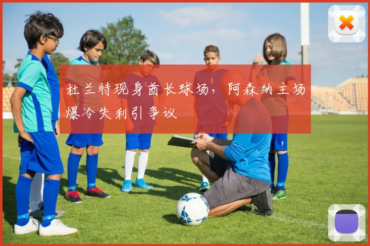 杜兰特现身酋长球场，阿森纳主场爆冷失利引争议