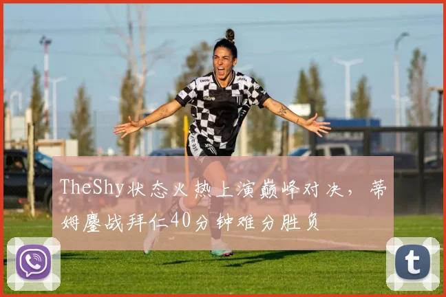 TheShy状态火热上演巅峰对决，蒂姆鏖战拜仁40分钟难分胜负